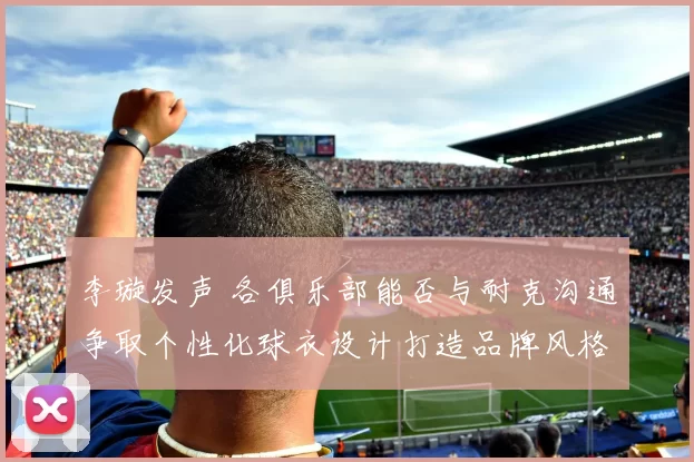 李璇发声 各俱乐部能否与耐克沟通争取个性化球衣设计打造品牌风格魅力